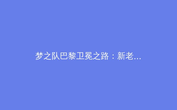 梦之队巴黎卫冕之路：新老交替迎战最强国际挑战